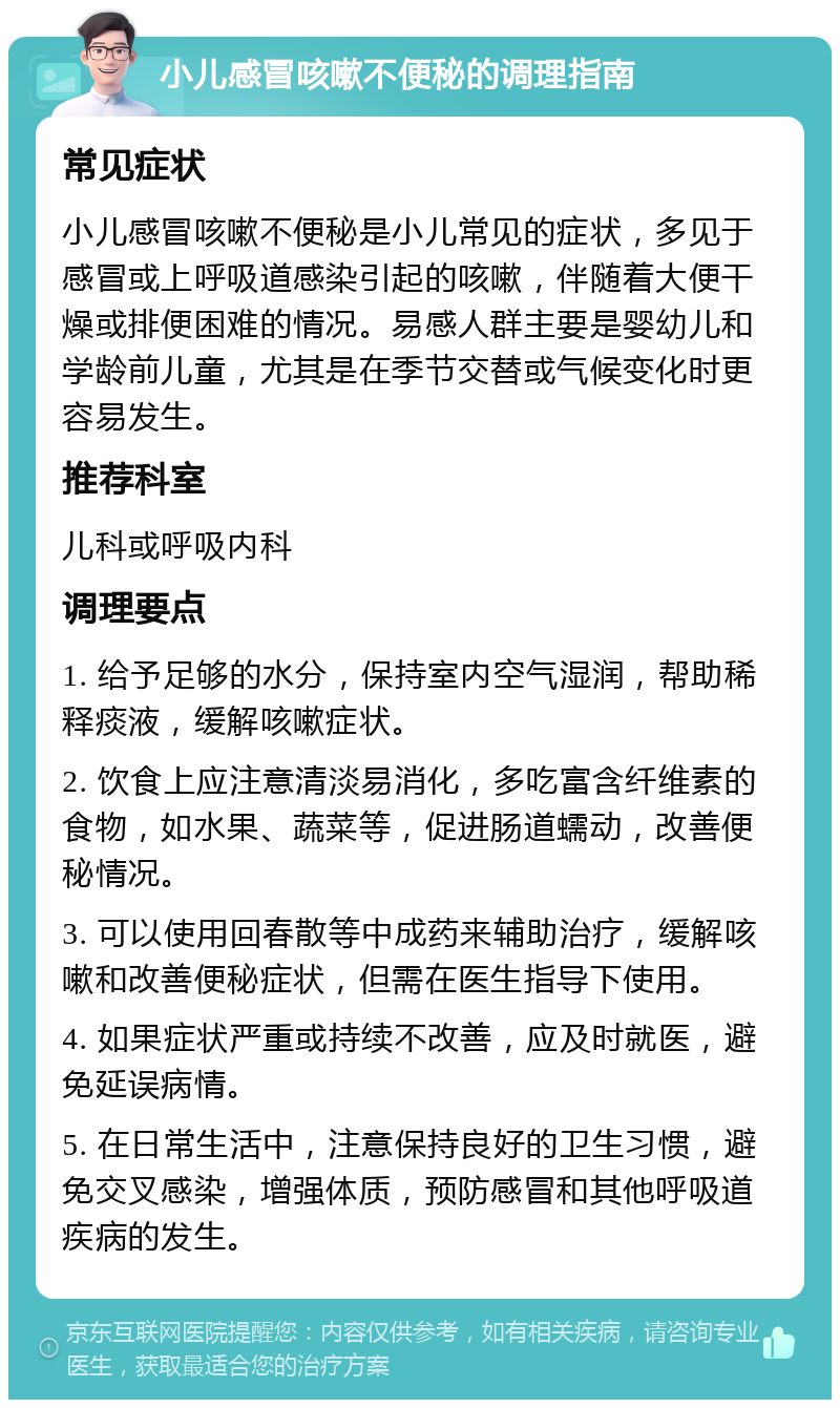 小儿感冒咳嗽不便秘的调理指南 常见症状 小儿感冒咳嗽不便秘是小儿常见的症状，多见于感冒或上呼吸道感染引起的咳嗽，伴随着大便干燥或排便困难的情况。易感人群主要是婴幼儿和学龄前儿童，尤其是在季节交替或气候变化时更容易发生。 推荐科室 儿科或呼吸内科 调理要点 1. 给予足够的水分，保持室内空气湿润，帮助稀释痰液，缓解咳嗽症状。 2. 饮食上应注意清淡易消化，多吃富含纤维素的食物，如水果、蔬菜等，促进肠道蠕动，改善便秘情况。 3. 可以使用回春散等中成药来辅助治疗，缓解咳嗽和改善便秘症状，但需在医生指导下使用。 4. 如果症状严重或持续不改善，应及时就医，避免延误病情。 5. 在日常生活中，注意保持良好的卫生习惯，避免交叉感染，增强体质，预防感冒和其他呼吸道疾病的发生。