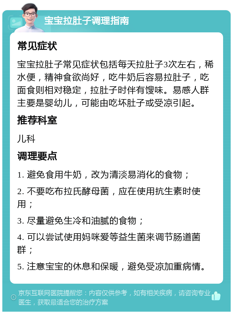 宝宝拉肚子调理指南 常见症状 宝宝拉肚子常见症状包括每天拉肚子3次左右，稀水便，精神食欲尚好，吃牛奶后容易拉肚子，吃面食则相对稳定，拉肚子时伴有馊味。易感人群主要是婴幼儿，可能由吃坏肚子或受凉引起。 推荐科室 儿科 调理要点 1. 避免食用牛奶，改为清淡易消化的食物； 2. 不要吃布拉氏酵母菌，应在使用抗生素时使用； 3. 尽量避免生冷和油腻的食物； 4. 可以尝试使用妈咪爱等益生菌来调节肠道菌群； 5. 注意宝宝的休息和保暖，避免受凉加重病情。