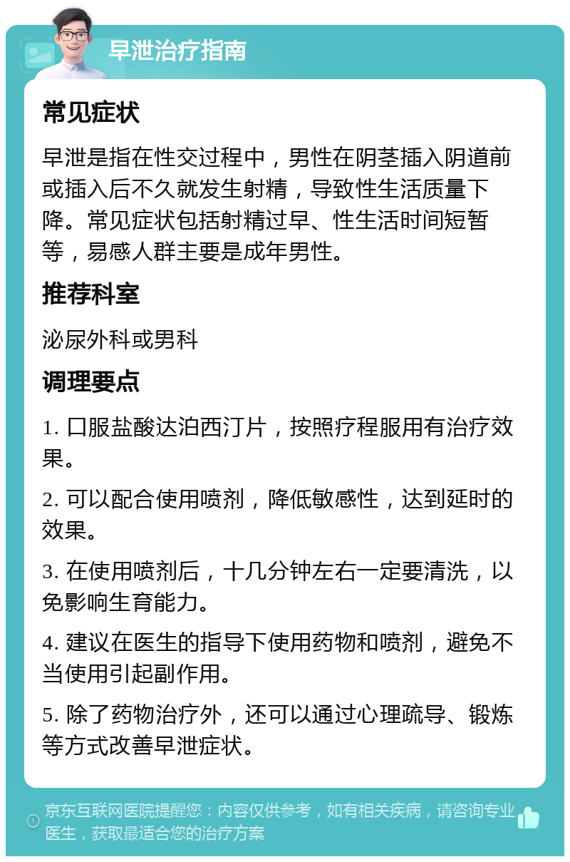 早泄治疗指南 常见症状 早泄是指在性交过程中，男性在阴茎插入阴道前或插入后不久就发生射精，导致性生活质量下降。常见症状包括射精过早、性生活时间短暂等，易感人群主要是成年男性。 推荐科室 泌尿外科或男科 调理要点 1. 口服盐酸达泊西汀片，按照疗程服用有治疗效果。 2. 可以配合使用喷剂，降低敏感性，达到延时的效果。 3. 在使用喷剂后，十几分钟左右一定要清洗，以免影响生育能力。 4. 建议在医生的指导下使用药物和喷剂，避免不当使用引起副作用。 5. 除了药物治疗外，还可以通过心理疏导、锻炼等方式改善早泄症状。