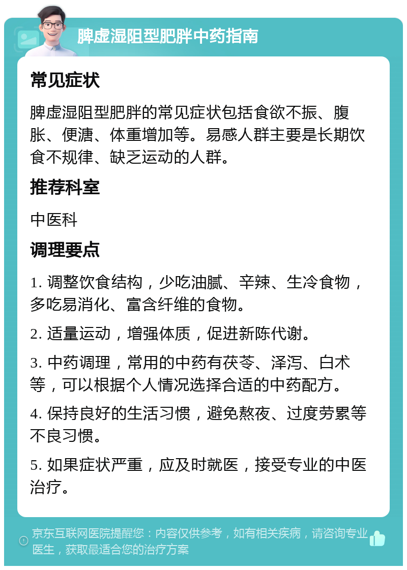 脾虚湿阻型肥胖中药指南 常见症状 脾虚湿阻型肥胖的常见症状包括食欲不振、腹胀、便溏、体重增加等。易感人群主要是长期饮食不规律、缺乏运动的人群。 推荐科室 中医科 调理要点 1. 调整饮食结构，少吃油腻、辛辣、生冷食物，多吃易消化、富含纤维的食物。 2. 适量运动，增强体质，促进新陈代谢。 3. 中药调理，常用的中药有茯苓、泽泻、白术等，可以根据个人情况选择合适的中药配方。 4. 保持良好的生活习惯，避免熬夜、过度劳累等不良习惯。 5. 如果症状严重，应及时就医，接受专业的中医治疗。