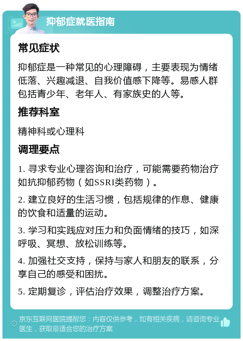 抑郁症就医指南 常见症状 抑郁症是一种常见的心理障碍，主要表现为情绪低落、兴趣减退、自我价值感下降等。易感人群包括青少年、老年人、有家族史的人等。 推荐科室 精神科或心理科 调理要点 1. 寻求专业心理咨询和治疗，可能需要药物治疗如抗抑郁药物（如SSRI类药物）。 2. 建立良好的生活习惯，包括规律的作息、健康的饮食和适量的运动。 3. 学习和实践应对压力和负面情绪的技巧，如深呼吸、冥想、放松训练等。 4. 加强社交支持，保持与家人和朋友的联系，分享自己的感受和困扰。 5. 定期复诊，评估治疗效果，调整治疗方案。