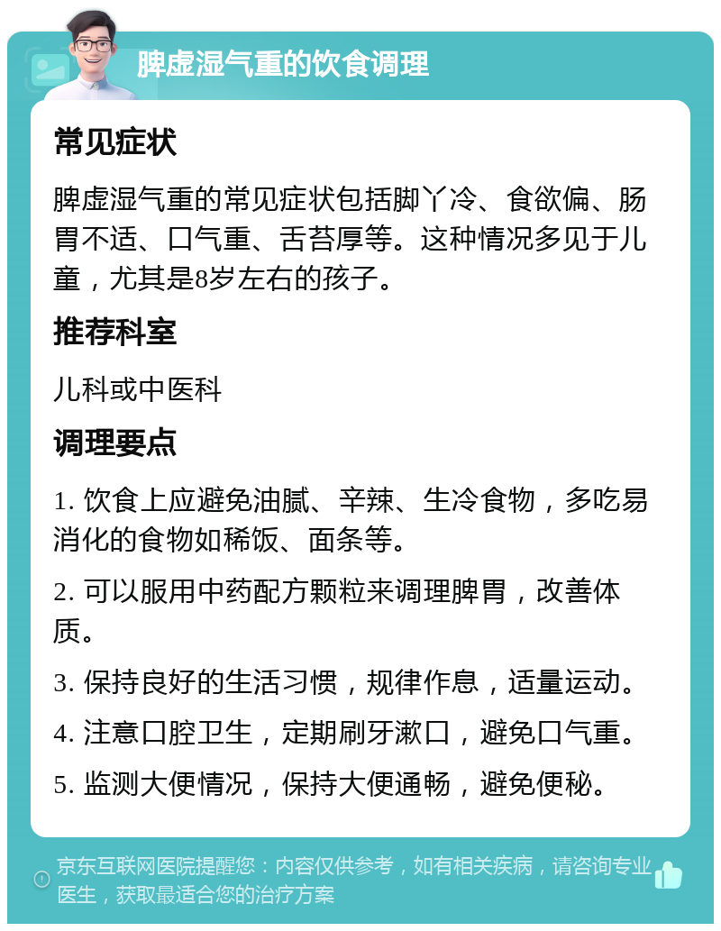 脾虚湿气重的饮食调理 常见症状 脾虚湿气重的常见症状包括脚丫冷、食欲偏、肠胃不适、口气重、舌苔厚等。这种情况多见于儿童，尤其是8岁左右的孩子。 推荐科室 儿科或中医科 调理要点 1. 饮食上应避免油腻、辛辣、生冷食物，多吃易消化的食物如稀饭、面条等。 2. 可以服用中药配方颗粒来调理脾胃，改善体质。 3. 保持良好的生活习惯，规律作息，适量运动。 4. 注意口腔卫生，定期刷牙漱口，避免口气重。 5. 监测大便情况，保持大便通畅，避免便秘。