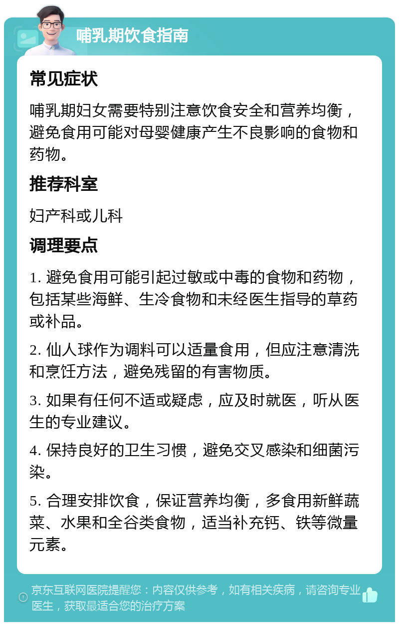 哺乳期饮食指南 常见症状 哺乳期妇女需要特别注意饮食安全和营养均衡，避免食用可能对母婴健康产生不良影响的食物和药物。 推荐科室 妇产科或儿科 调理要点 1. 避免食用可能引起过敏或中毒的食物和药物，包括某些海鲜、生冷食物和未经医生指导的草药或补品。 2. 仙人球作为调料可以适量食用，但应注意清洗和烹饪方法，避免残留的有害物质。 3. 如果有任何不适或疑虑，应及时就医，听从医生的专业建议。 4. 保持良好的卫生习惯，避免交叉感染和细菌污染。 5. 合理安排饮食，保证营养均衡，多食用新鲜蔬菜、水果和全谷类食物，适当补充钙、铁等微量元素。