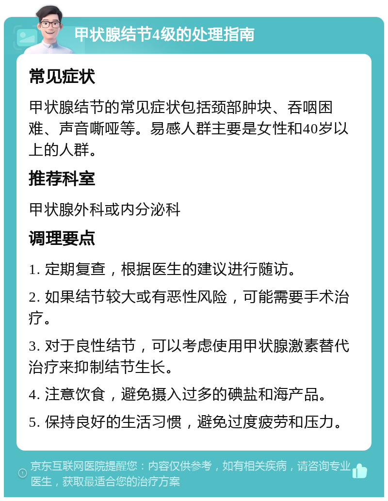 甲状腺结节4级的处理指南 常见症状 甲状腺结节的常见症状包括颈部肿块、吞咽困难、声音嘶哑等。易感人群主要是女性和40岁以上的人群。 推荐科室 甲状腺外科或内分泌科 调理要点 1. 定期复查，根据医生的建议进行随访。 2. 如果结节较大或有恶性风险，可能需要手术治疗。 3. 对于良性结节，可以考虑使用甲状腺激素替代治疗来抑制结节生长。 4. 注意饮食，避免摄入过多的碘盐和海产品。 5. 保持良好的生活习惯，避免过度疲劳和压力。