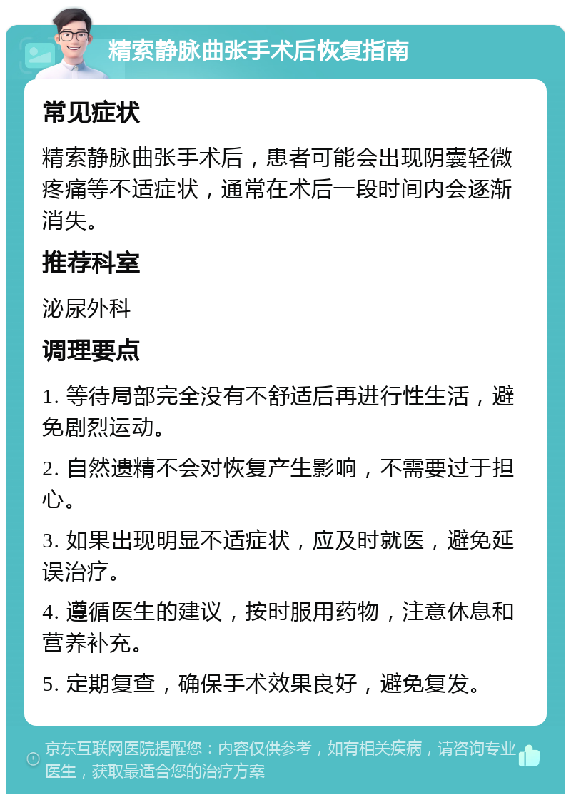 精索静脉曲张手术后恢复指南 常见症状 精索静脉曲张手术后，患者可能会出现阴囊轻微疼痛等不适症状，通常在术后一段时间内会逐渐消失。 推荐科室 泌尿外科 调理要点 1. 等待局部完全没有不舒适后再进行性生活，避免剧烈运动。 2. 自然遗精不会对恢复产生影响，不需要过于担心。 3. 如果出现明显不适症状，应及时就医，避免延误治疗。 4. 遵循医生的建议，按时服用药物，注意休息和营养补充。 5. 定期复查，确保手术效果良好，避免复发。