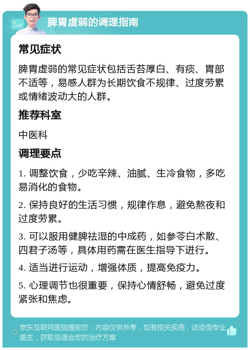 脾胃虚弱的调理指南 常见症状 脾胃虚弱的常见症状包括舌苔厚白、有痰、胃部不适等，易感人群为长期饮食不规律、过度劳累或情绪波动大的人群。 推荐科室 中医科 调理要点 1. 调整饮食，少吃辛辣、油腻、生冷食物，多吃易消化的食物。 2. 保持良好的生活习惯，规律作息，避免熬夜和过度劳累。 3. 可以服用健脾祛湿的中成药，如参苓白术散、四君子汤等，具体用药需在医生指导下进行。 4. 适当进行运动，增强体质，提高免疫力。 5. 心理调节也很重要，保持心情舒畅，避免过度紧张和焦虑。