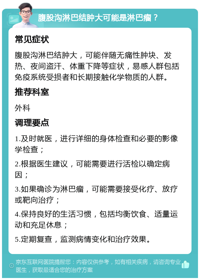 腹股沟淋巴结肿大可能是淋巴瘤？ 常见症状 腹股沟淋巴结肿大，可能伴随无痛性肿块、发热、夜间盗汗、体重下降等症状，易感人群包括免疫系统受损者和长期接触化学物质的人群。 推荐科室 外科 调理要点 1.及时就医，进行详细的身体检查和必要的影像学检查； 2.根据医生建议，可能需要进行活检以确定病因； 3.如果确诊为淋巴瘤，可能需要接受化疗、放疗或靶向治疗； 4.保持良好的生活习惯，包括均衡饮食、适量运动和充足休息； 5.定期复查，监测病情变化和治疗效果。