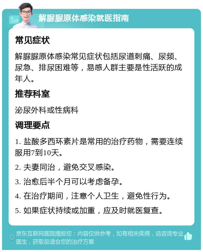 解脲脲原体感染就医指南 常见症状 解脲脲原体感染常见症状包括尿道刺痛、尿频、尿急、排尿困难等，易感人群主要是性活跃的成年人。 推荐科室 泌尿外科或性病科 调理要点 1. 盐酸多西环素片是常用的治疗药物，需要连续服用7到10天。 2. 夫妻同治，避免交叉感染。 3. 治愈后半个月可以考虑备孕。 4. 在治疗期间，注意个人卫生，避免性行为。 5. 如果症状持续或加重，应及时就医复查。