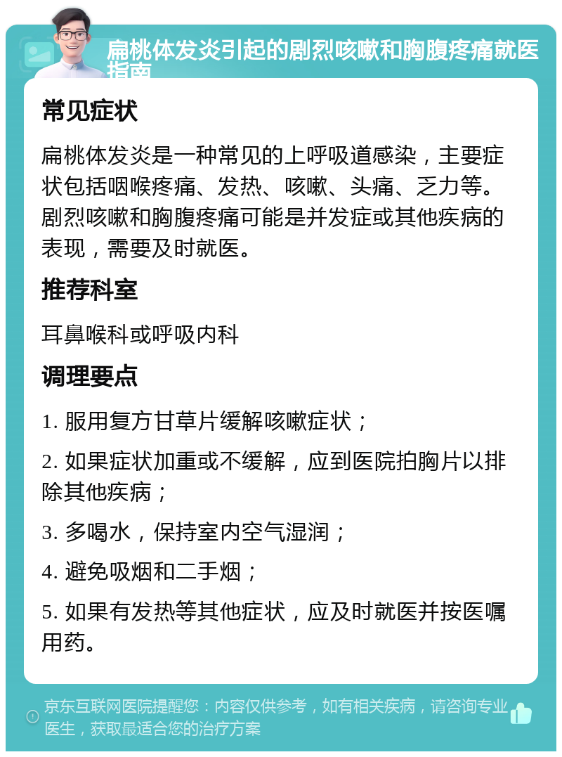 扁桃体发炎引起的剧烈咳嗽和胸腹疼痛就医指南 常见症状 扁桃体发炎是一种常见的上呼吸道感染，主要症状包括咽喉疼痛、发热、咳嗽、头痛、乏力等。剧烈咳嗽和胸腹疼痛可能是并发症或其他疾病的表现，需要及时就医。 推荐科室 耳鼻喉科或呼吸内科 调理要点 1. 服用复方甘草片缓解咳嗽症状； 2. 如果症状加重或不缓解，应到医院拍胸片以排除其他疾病； 3. 多喝水，保持室内空气湿润； 4. 避免吸烟和二手烟； 5. 如果有发热等其他症状，应及时就医并按医嘱用药。