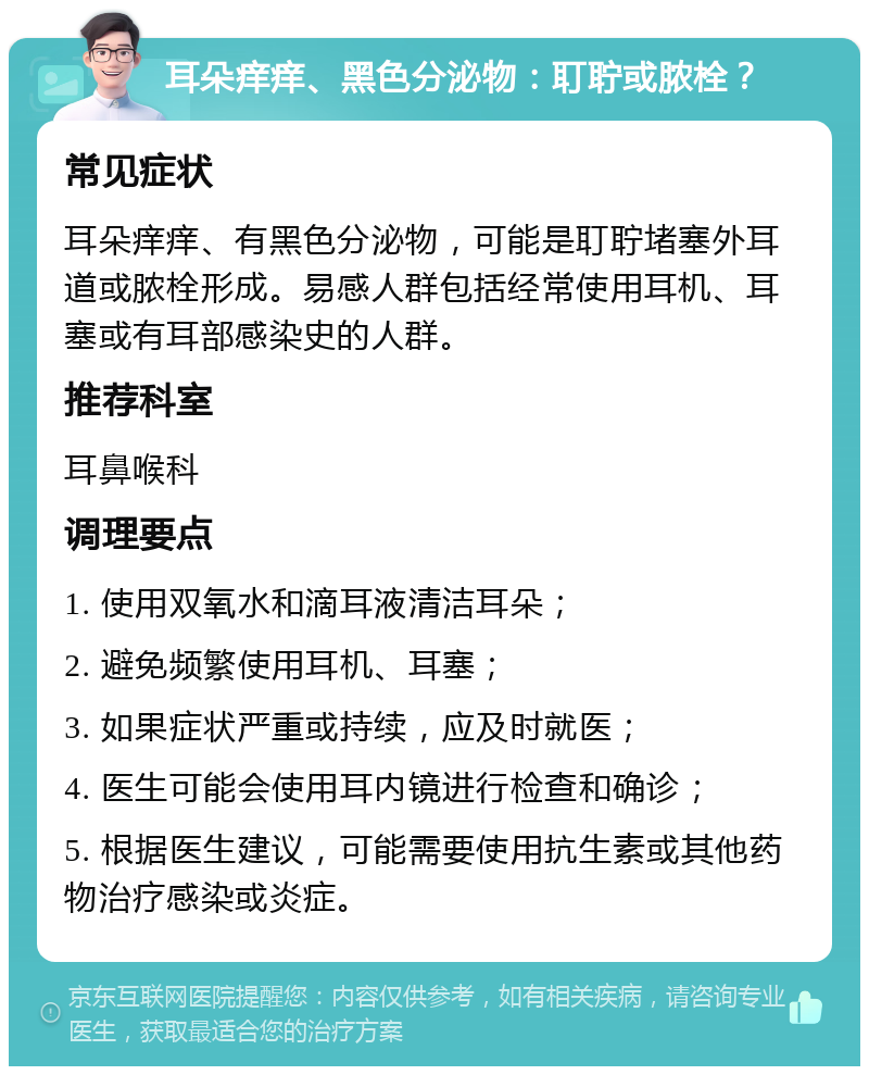 耳朵痒痒、黑色分泌物：耵聍或脓栓？ 常见症状 耳朵痒痒、有黑色分泌物，可能是耵聍堵塞外耳道或脓栓形成。易感人群包括经常使用耳机、耳塞或有耳部感染史的人群。 推荐科室 耳鼻喉科 调理要点 1. 使用双氧水和滴耳液清洁耳朵； 2. 避免频繁使用耳机、耳塞； 3. 如果症状严重或持续，应及时就医； 4. 医生可能会使用耳内镜进行检查和确诊； 5. 根据医生建议，可能需要使用抗生素或其他药物治疗感染或炎症。