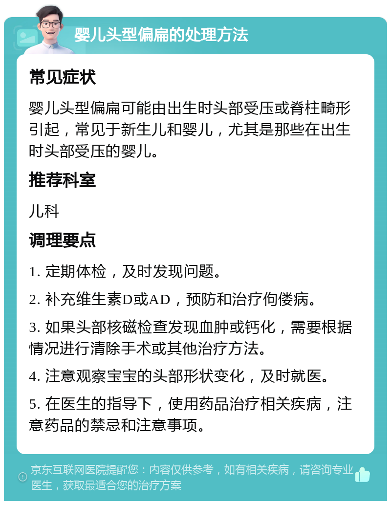 婴儿头型偏扁的处理方法 常见症状 婴儿头型偏扁可能由出生时头部受压或脊柱畸形引起，常见于新生儿和婴儿，尤其是那些在出生时头部受压的婴儿。 推荐科室 儿科 调理要点 1. 定期体检，及时发现问题。 2. 补充维生素D或AD，预防和治疗佝偻病。 3. 如果头部核磁检查发现血肿或钙化，需要根据情况进行清除手术或其他治疗方法。 4. 注意观察宝宝的头部形状变化，及时就医。 5. 在医生的指导下，使用药品治疗相关疾病，注意药品的禁忌和注意事项。