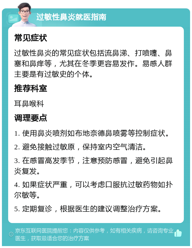 过敏性鼻炎就医指南 常见症状 过敏性鼻炎的常见症状包括流鼻涕、打喷嚏、鼻塞和鼻痒等，尤其在冬季更容易发作。易感人群主要是有过敏史的个体。 推荐科室 耳鼻喉科 调理要点 1. 使用鼻炎喷剂如布地奈德鼻喷雾等控制症状。 2. 避免接触过敏原，保持室内空气清洁。 3. 在感冒高发季节，注意预防感冒，避免引起鼻炎复发。 4. 如果症状严重，可以考虑口服抗过敏药物如扑尔敏等。 5. 定期复诊，根据医生的建议调整治疗方案。