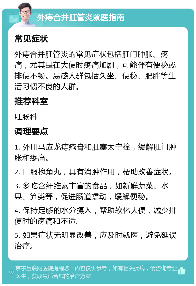 外痔合并肛管炎就医指南 常见症状 外痔合并肛管炎的常见症状包括肛门肿胀、疼痛，尤其是在大便时疼痛加剧，可能伴有便秘或排便不畅。易感人群包括久坐、便秘、肥胖等生活习惯不良的人群。 推荐科室 肛肠科 调理要点 1. 外用马应龙痔疮膏和肛塞太宁栓，缓解肛门肿胀和疼痛。 2. 口服槐角丸，具有消肿作用，帮助改善症状。 3. 多吃含纤维素丰富的食品，如新鲜蔬菜、水果、笋类等，促进肠道蠕动，缓解便秘。 4. 保持足够的水分摄入，帮助软化大便，减少排便时的疼痛和不适。 5. 如果症状无明显改善，应及时就医，避免延误治疗。