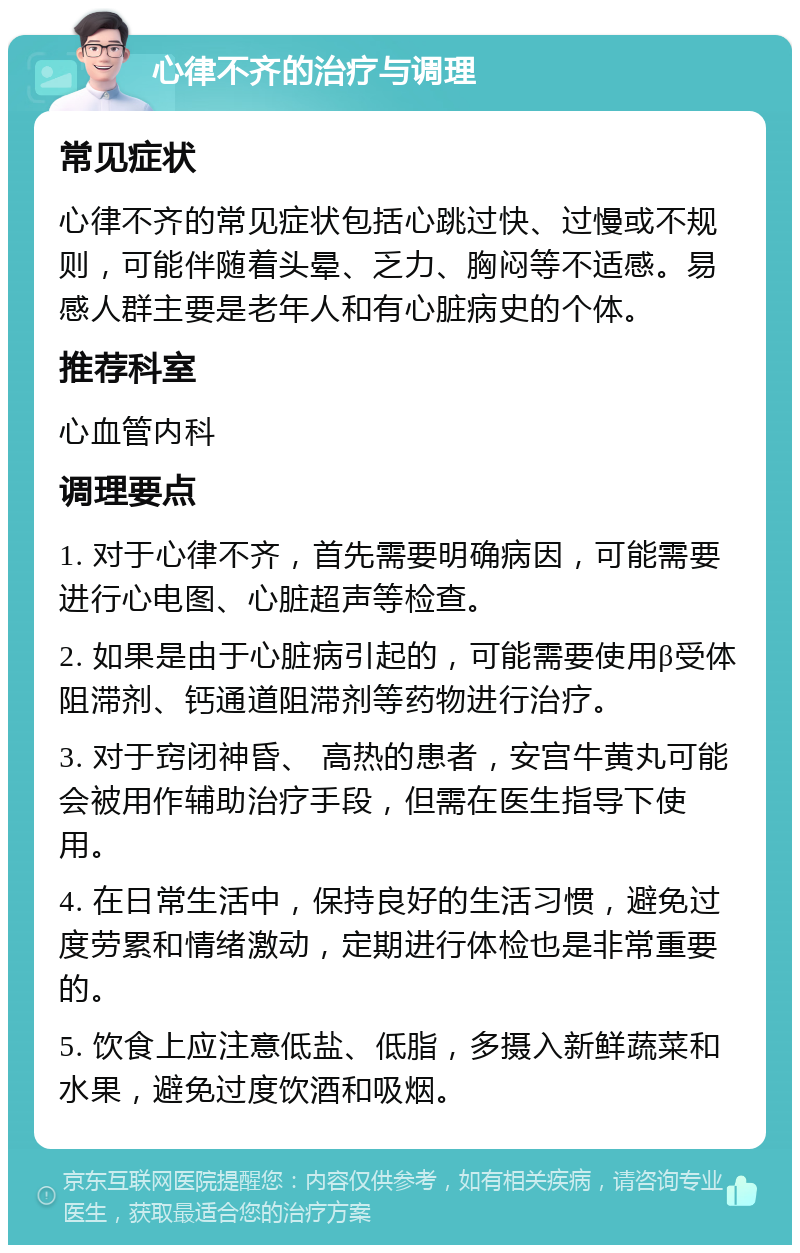 心律不齐的治疗与调理 常见症状 心律不齐的常见症状包括心跳过快、过慢或不规则，可能伴随着头晕、乏力、胸闷等不适感。易感人群主要是老年人和有心脏病史的个体。 推荐科室 心血管内科 调理要点 1. 对于心律不齐，首先需要明确病因，可能需要进行心电图、心脏超声等检查。 2. 如果是由于心脏病引起的，可能需要使用β受体阻滞剂、钙通道阻滞剂等药物进行治疗。 3. 对于窍闭神昏、 高热的患者，安宫牛黄丸可能会被用作辅助治疗手段，但需在医生指导下使用。 4. 在日常生活中，保持良好的生活习惯，避免过度劳累和情绪激动，定期进行体检也是非常重要的。 5. 饮食上应注意低盐、低脂，多摄入新鲜蔬菜和水果，避免过度饮酒和吸烟。