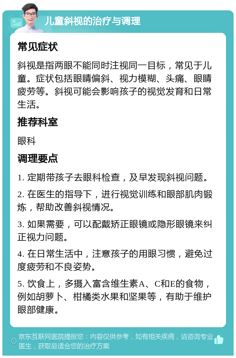 儿童斜视的治疗与调理 常见症状 斜视是指两眼不能同时注视同一目标，常见于儿童。症状包括眼睛偏斜、视力模糊、头痛、眼睛疲劳等。斜视可能会影响孩子的视觉发育和日常生活。 推荐科室 眼科 调理要点 1. 定期带孩子去眼科检查，及早发现斜视问题。 2. 在医生的指导下，进行视觉训练和眼部肌肉锻炼，帮助改善斜视情况。 3. 如果需要，可以配戴矫正眼镜或隐形眼镜来纠正视力问题。 4. 在日常生活中，注意孩子的用眼习惯，避免过度疲劳和不良姿势。 5. 饮食上，多摄入富含维生素A、C和E的食物，例如胡萝卜、柑橘类水果和坚果等，有助于维护眼部健康。