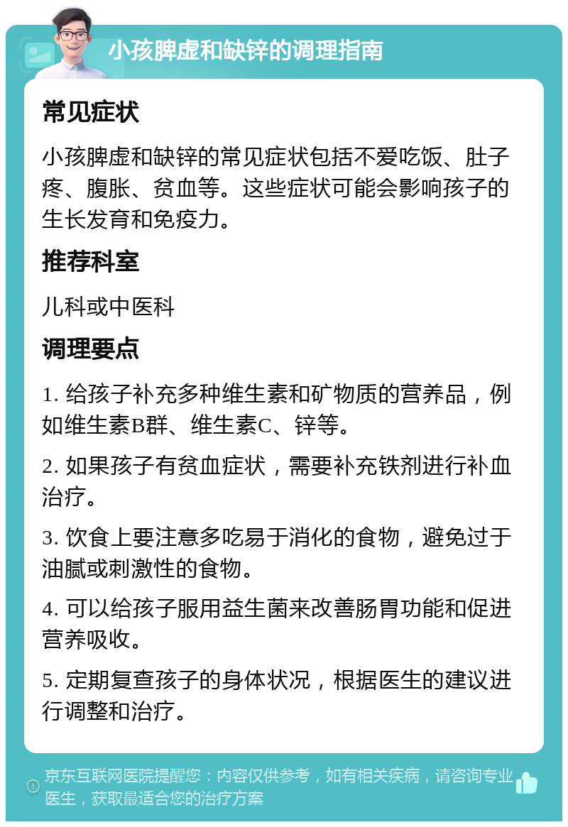 小孩脾虚和缺锌的调理指南 常见症状 小孩脾虚和缺锌的常见症状包括不爱吃饭、肚子疼、腹胀、贫血等。这些症状可能会影响孩子的生长发育和免疫力。 推荐科室 儿科或中医科 调理要点 1. 给孩子补充多种维生素和矿物质的营养品，例如维生素B群、维生素C、锌等。 2. 如果孩子有贫血症状，需要补充铁剂进行补血治疗。 3. 饮食上要注意多吃易于消化的食物，避免过于油腻或刺激性的食物。 4. 可以给孩子服用益生菌来改善肠胃功能和促进营养吸收。 5. 定期复查孩子的身体状况，根据医生的建议进行调整和治疗。