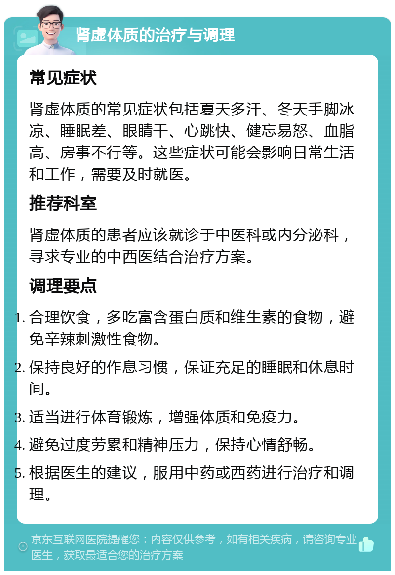 肾虚体质的治疗与调理 常见症状 肾虚体质的常见症状包括夏天多汗、冬天手脚冰凉、睡眠差、眼睛干、心跳快、健忘易怒、血脂高、房事不行等。这些症状可能会影响日常生活和工作，需要及时就医。 推荐科室 肾虚体质的患者应该就诊于中医科或内分泌科，寻求专业的中西医结合治疗方案。 调理要点 合理饮食，多吃富含蛋白质和维生素的食物，避免辛辣刺激性食物。 保持良好的作息习惯，保证充足的睡眠和休息时间。 适当进行体育锻炼，增强体质和免疫力。 避免过度劳累和精神压力，保持心情舒畅。 根据医生的建议，服用中药或西药进行治疗和调理。