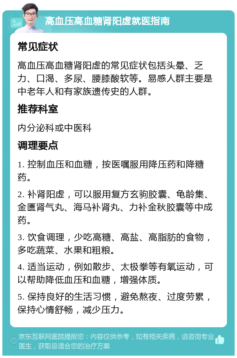 高血压高血糖肾阳虚就医指南 常见症状 高血压高血糖肾阳虚的常见症状包括头晕、乏力、口渴、多尿、腰膝酸软等。易感人群主要是中老年人和有家族遗传史的人群。 推荐科室 内分泌科或中医科 调理要点 1. 控制血压和血糖，按医嘱服用降压药和降糖药。 2. 补肾阳虚，可以服用复方玄驹胶囊、龟龄集、金匮肾气丸、海马补肾丸、力补金秋胶囊等中成药。 3. 饮食调理，少吃高糖、高盐、高脂肪的食物，多吃蔬菜、水果和粗粮。 4. 适当运动，例如散步、太极拳等有氧运动，可以帮助降低血压和血糖，增强体质。 5. 保持良好的生活习惯，避免熬夜、过度劳累，保持心情舒畅，减少压力。