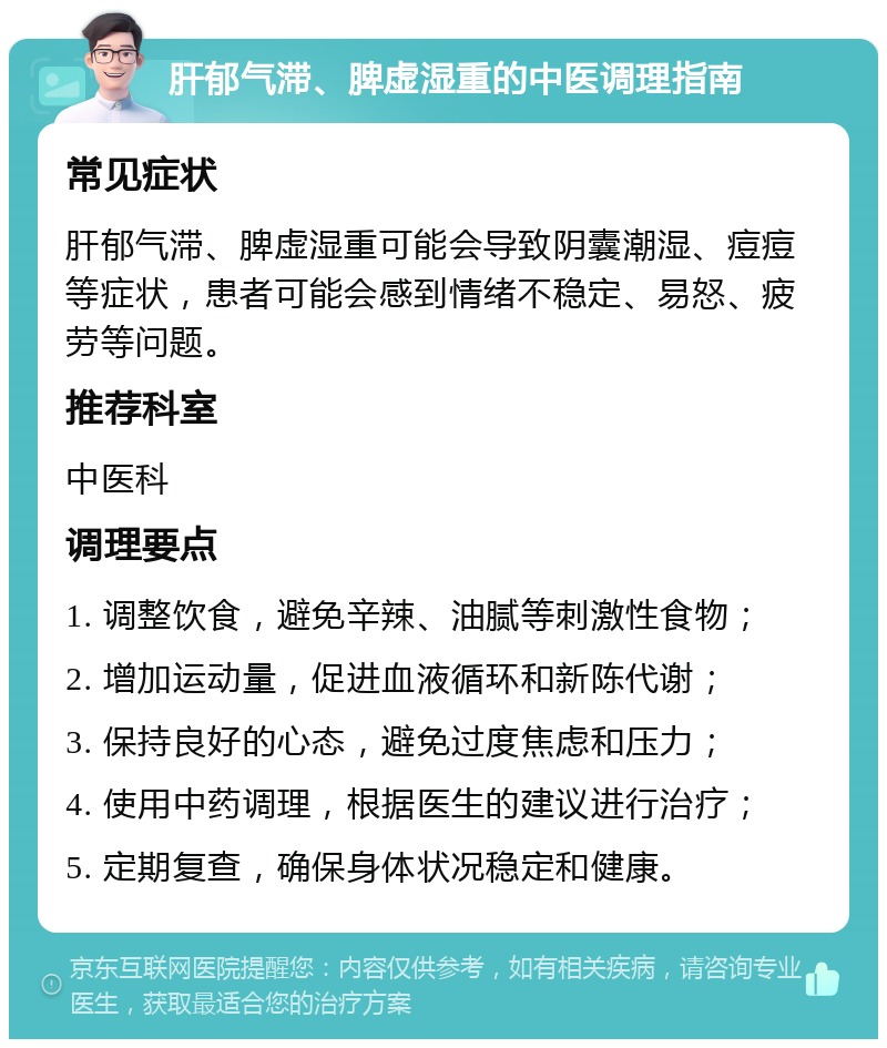 肝郁气滞、脾虚湿重的中医调理指南 常见症状 肝郁气滞、脾虚湿重可能会导致阴囊潮湿、痘痘等症状，患者可能会感到情绪不稳定、易怒、疲劳等问题。 推荐科室 中医科 调理要点 1. 调整饮食，避免辛辣、油腻等刺激性食物； 2. 增加运动量，促进血液循环和新陈代谢； 3. 保持良好的心态，避免过度焦虑和压力； 4. 使用中药调理，根据医生的建议进行治疗； 5. 定期复查，确保身体状况稳定和健康。