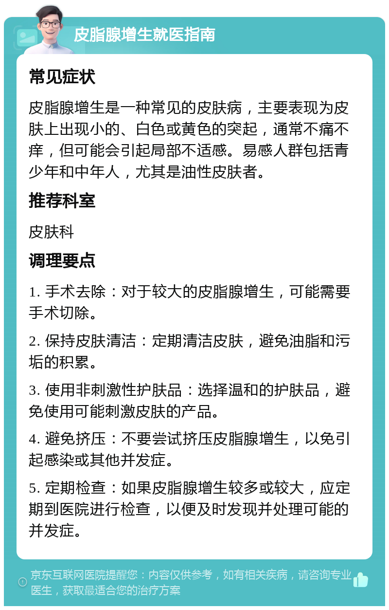 皮脂腺增生就医指南 常见症状 皮脂腺增生是一种常见的皮肤病，主要表现为皮肤上出现小的、白色或黄色的突起，通常不痛不痒，但可能会引起局部不适感。易感人群包括青少年和中年人，尤其是油性皮肤者。 推荐科室 皮肤科 调理要点 1. 手术去除：对于较大的皮脂腺增生，可能需要手术切除。 2. 保持皮肤清洁：定期清洁皮肤，避免油脂和污垢的积累。 3. 使用非刺激性护肤品：选择温和的护肤品，避免使用可能刺激皮肤的产品。 4. 避免挤压：不要尝试挤压皮脂腺增生，以免引起感染或其他并发症。 5. 定期检查：如果皮脂腺增生较多或较大，应定期到医院进行检查，以便及时发现并处理可能的并发症。