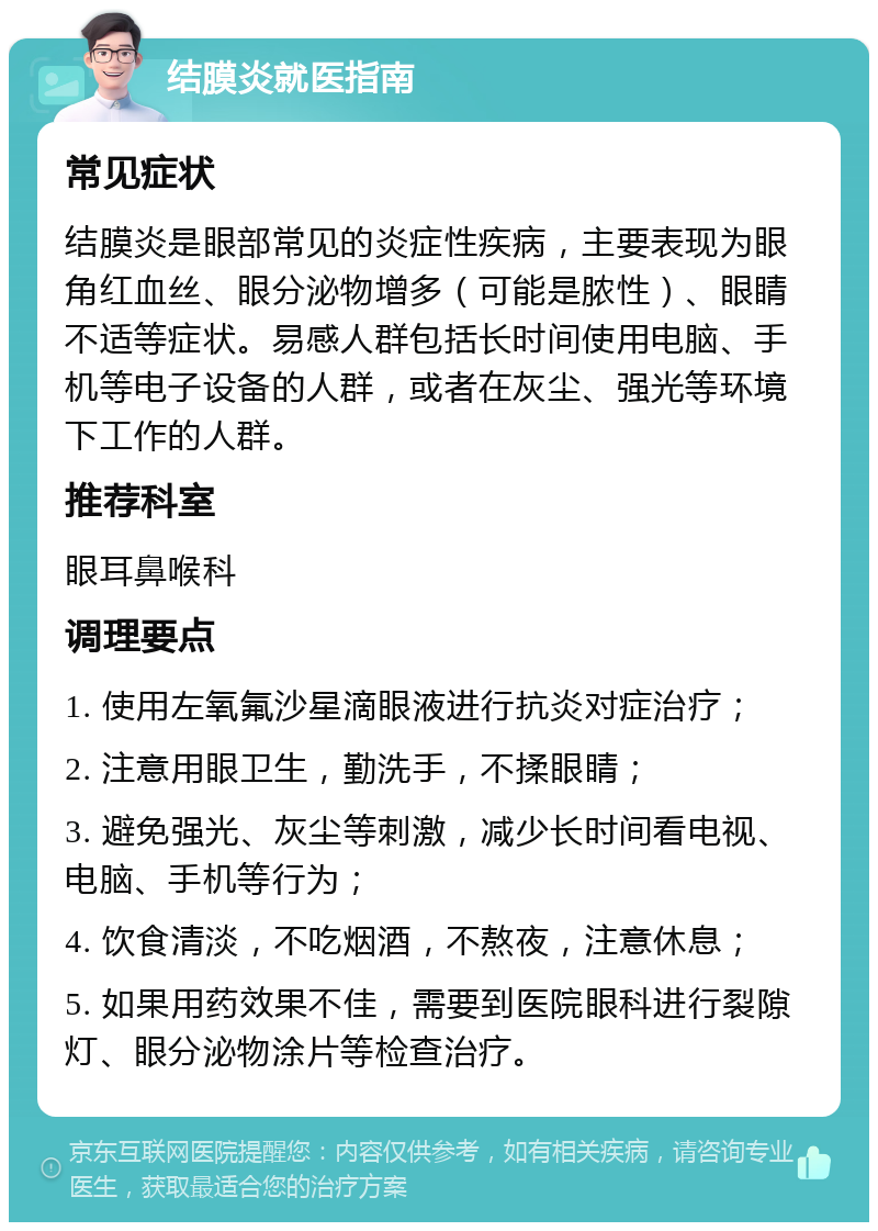 结膜炎就医指南 常见症状 结膜炎是眼部常见的炎症性疾病，主要表现为眼角红血丝、眼分泌物增多（可能是脓性）、眼睛不适等症状。易感人群包括长时间使用电脑、手机等电子设备的人群，或者在灰尘、强光等环境下工作的人群。 推荐科室 眼耳鼻喉科 调理要点 1. 使用左氧氟沙星滴眼液进行抗炎对症治疗； 2. 注意用眼卫生，勤洗手，不揉眼睛； 3. 避免强光、灰尘等刺激，减少长时间看电视、电脑、手机等行为； 4. 饮食清淡，不吃烟酒，不熬夜，注意休息； 5. 如果用药效果不佳，需要到医院眼科进行裂隙灯、眼分泌物涂片等检查治疗。