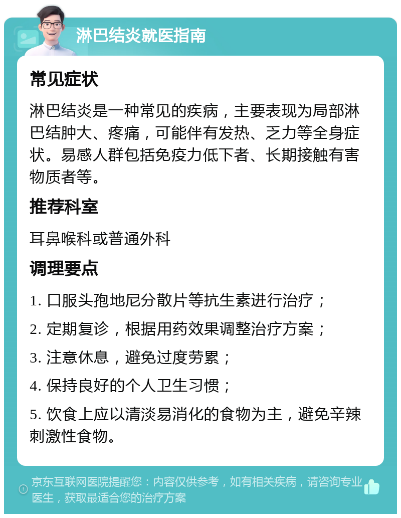 淋巴结炎就医指南 常见症状 淋巴结炎是一种常见的疾病，主要表现为局部淋巴结肿大、疼痛，可能伴有发热、乏力等全身症状。易感人群包括免疫力低下者、长期接触有害物质者等。 推荐科室 耳鼻喉科或普通外科 调理要点 1. 口服头孢地尼分散片等抗生素进行治疗； 2. 定期复诊，根据用药效果调整治疗方案； 3. 注意休息，避免过度劳累； 4. 保持良好的个人卫生习惯； 5. 饮食上应以清淡易消化的食物为主，避免辛辣刺激性食物。