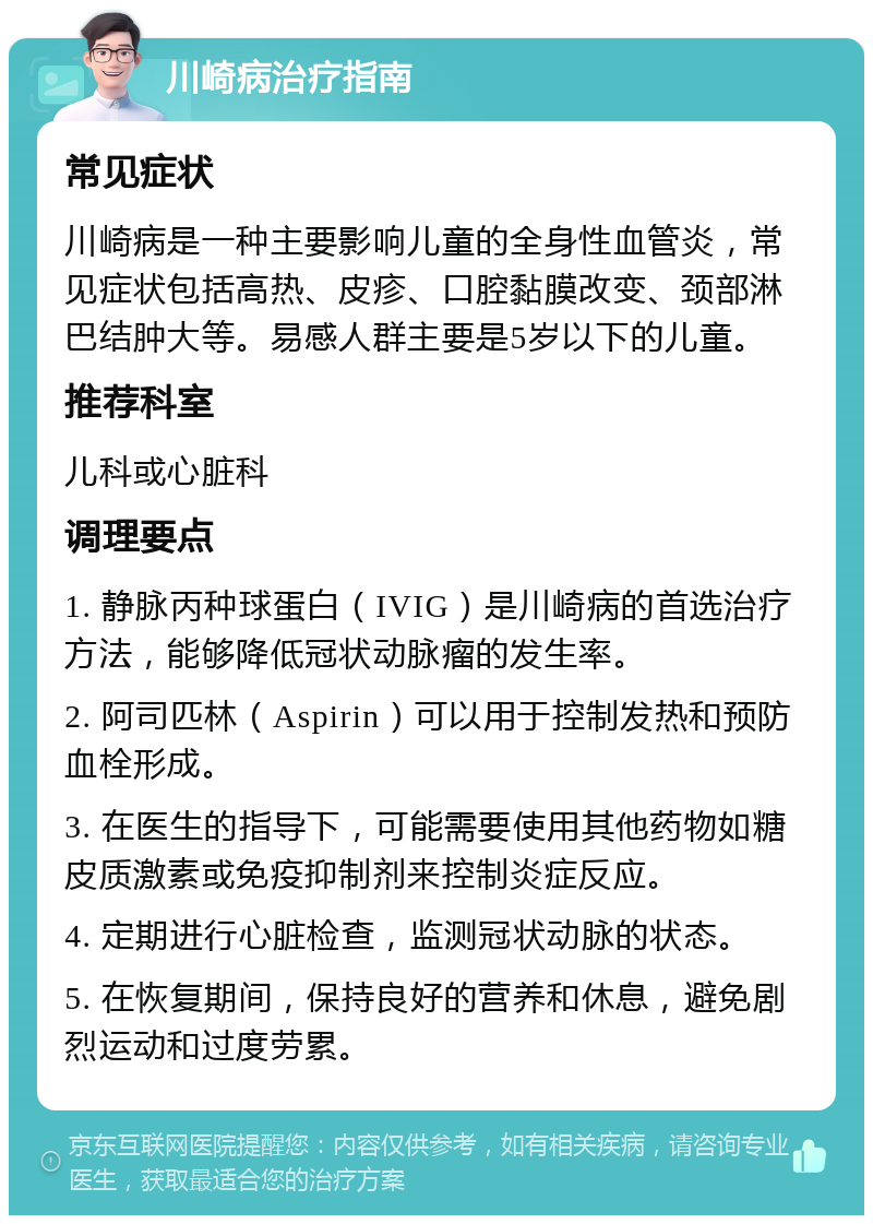 川崎病治疗指南 常见症状 川崎病是一种主要影响儿童的全身性血管炎，常见症状包括高热、皮疹、口腔黏膜改变、颈部淋巴结肿大等。易感人群主要是5岁以下的儿童。 推荐科室 儿科或心脏科 调理要点 1. 静脉丙种球蛋白（IVIG）是川崎病的首选治疗方法，能够降低冠状动脉瘤的发生率。 2. 阿司匹林（Aspirin）可以用于控制发热和预防血栓形成。 3. 在医生的指导下，可能需要使用其他药物如糖皮质激素或免疫抑制剂来控制炎症反应。 4. 定期进行心脏检查，监测冠状动脉的状态。 5. 在恢复期间，保持良好的营养和休息，避免剧烈运动和过度劳累。