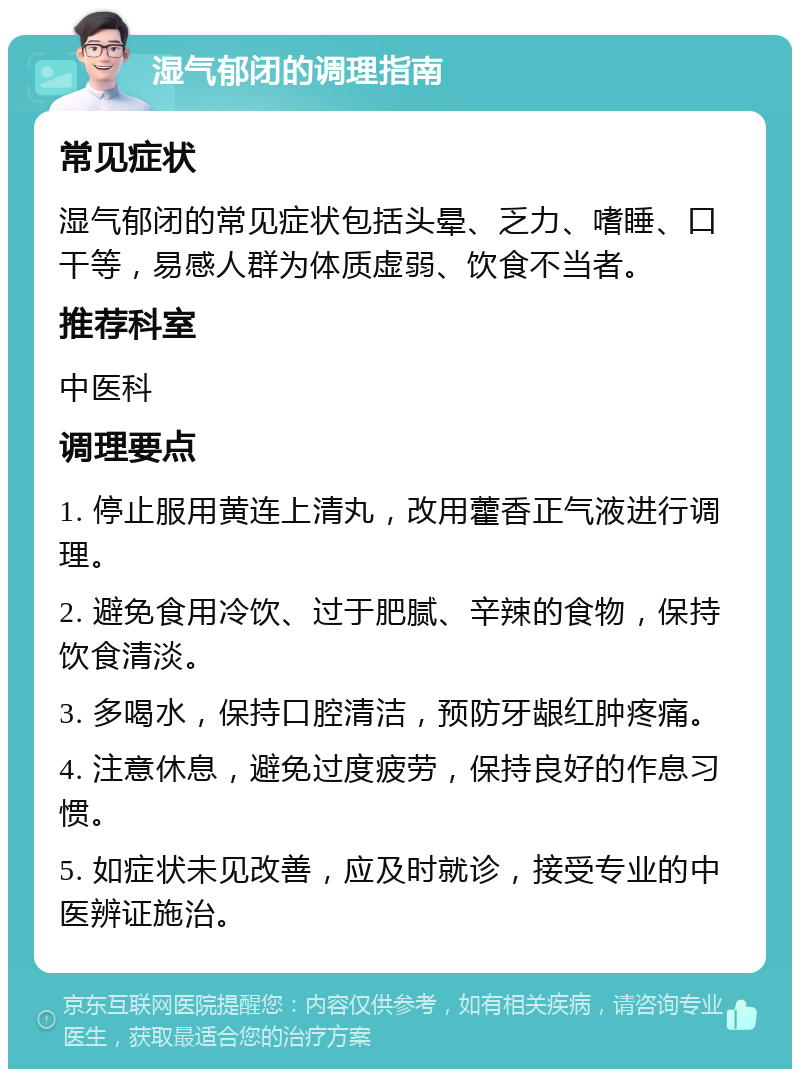 湿气郁闭的调理指南 常见症状 湿气郁闭的常见症状包括头晕、乏力、嗜睡、口干等，易感人群为体质虚弱、饮食不当者。 推荐科室 中医科 调理要点 1. 停止服用黄连上清丸，改用藿香正气液进行调理。 2. 避免食用冷饮、过于肥腻、辛辣的食物，保持饮食清淡。 3. 多喝水，保持口腔清洁，预防牙龈红肿疼痛。 4. 注意休息，避免过度疲劳，保持良好的作息习惯。 5. 如症状未见改善，应及时就诊，接受专业的中医辨证施治。