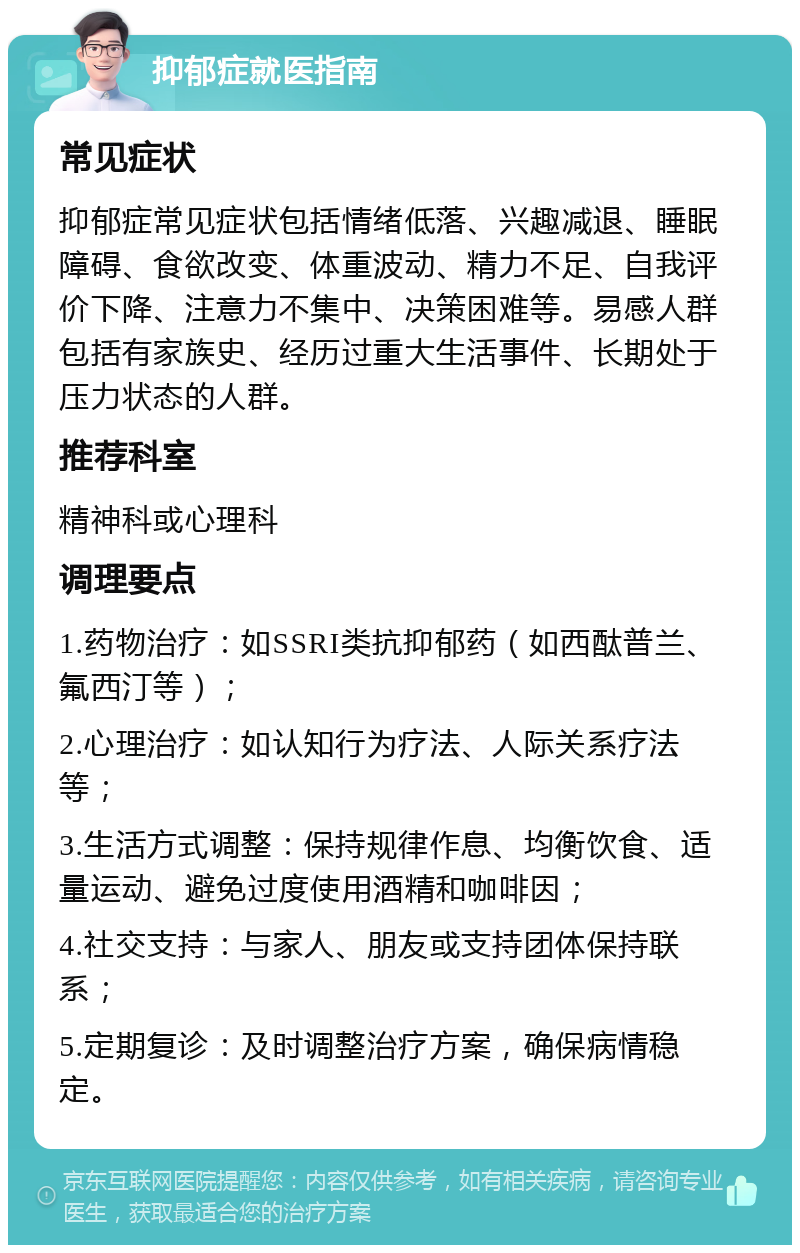 抑郁症就医指南 常见症状 抑郁症常见症状包括情绪低落、兴趣减退、睡眠障碍、食欲改变、体重波动、精力不足、自我评价下降、注意力不集中、决策困难等。易感人群包括有家族史、经历过重大生活事件、长期处于压力状态的人群。 推荐科室 精神科或心理科 调理要点 1.药物治疗：如SSRI类抗抑郁药（如西酞普兰、氟西汀等）； 2.心理治疗：如认知行为疗法、人际关系疗法等； 3.生活方式调整：保持规律作息、均衡饮食、适量运动、避免过度使用酒精和咖啡因； 4.社交支持：与家人、朋友或支持团体保持联系； 5.定期复诊：及时调整治疗方案，确保病情稳定。