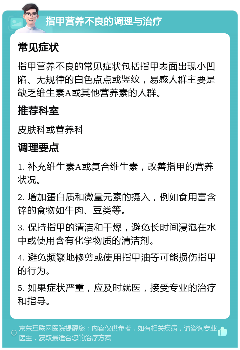 指甲营养不良的调理与治疗 常见症状 指甲营养不良的常见症状包括指甲表面出现小凹陷、无规律的白色点点或竖纹，易感人群主要是缺乏维生素A或其他营养素的人群。 推荐科室 皮肤科或营养科 调理要点 1. 补充维生素A或复合维生素，改善指甲的营养状况。 2. 增加蛋白质和微量元素的摄入，例如食用富含锌的食物如牛肉、豆类等。 3. 保持指甲的清洁和干燥，避免长时间浸泡在水中或使用含有化学物质的清洁剂。 4. 避免频繁地修剪或使用指甲油等可能损伤指甲的行为。 5. 如果症状严重，应及时就医，接受专业的治疗和指导。