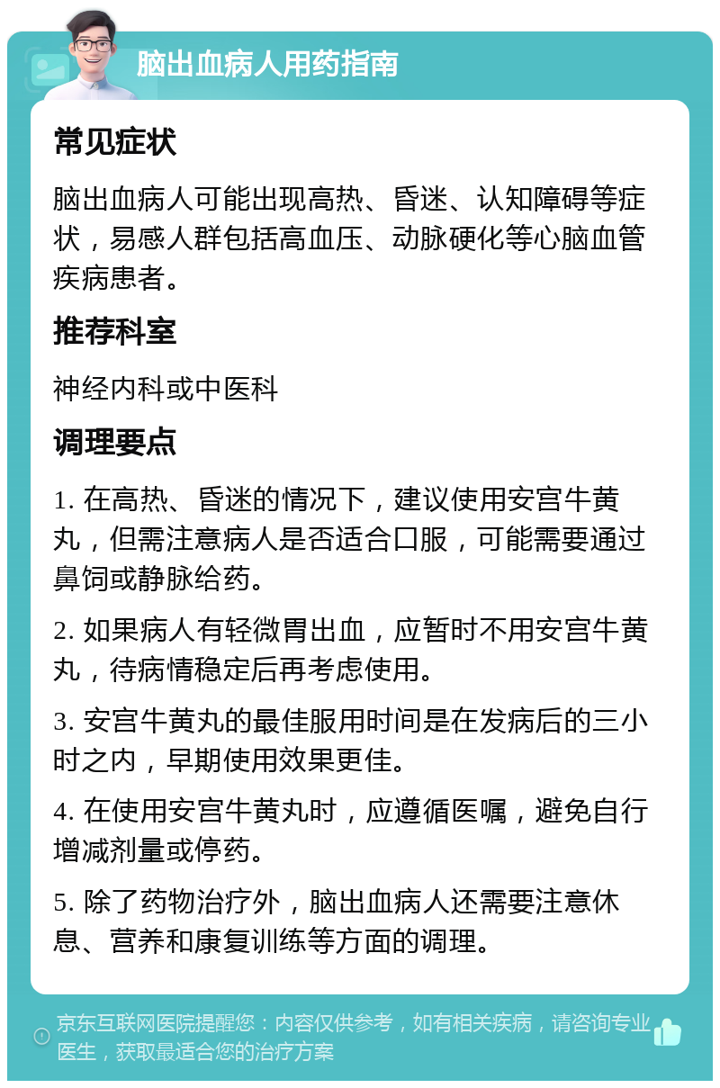 脑出血病人用药指南 常见症状 脑出血病人可能出现高热、昏迷、认知障碍等症状，易感人群包括高血压、动脉硬化等心脑血管疾病患者。 推荐科室 神经内科或中医科 调理要点 1. 在高热、昏迷的情况下，建议使用安宫牛黄丸，但需注意病人是否适合口服，可能需要通过鼻饲或静脉给药。 2. 如果病人有轻微胃出血，应暂时不用安宫牛黄丸，待病情稳定后再考虑使用。 3. 安宫牛黄丸的最佳服用时间是在发病后的三小时之内，早期使用效果更佳。 4. 在使用安宫牛黄丸时，应遵循医嘱，避免自行增减剂量或停药。 5. 除了药物治疗外，脑出血病人还需要注意休息、营养和康复训练等方面的调理。