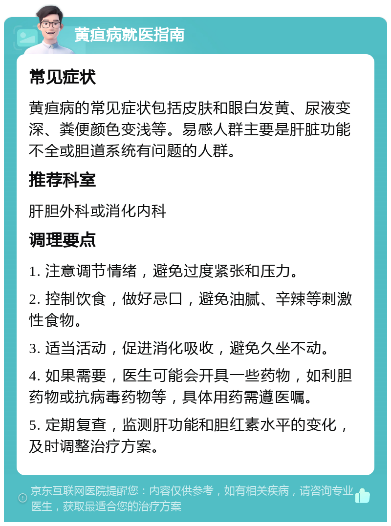 黄疸病就医指南 常见症状 黄疸病的常见症状包括皮肤和眼白发黄、尿液变深、粪便颜色变浅等。易感人群主要是肝脏功能不全或胆道系统有问题的人群。 推荐科室 肝胆外科或消化内科 调理要点 1. 注意调节情绪，避免过度紧张和压力。 2. 控制饮食，做好忌口，避免油腻、辛辣等刺激性食物。 3. 适当活动，促进消化吸收，避免久坐不动。 4. 如果需要，医生可能会开具一些药物，如利胆药物或抗病毒药物等，具体用药需遵医嘱。 5. 定期复查，监测肝功能和胆红素水平的变化，及时调整治疗方案。