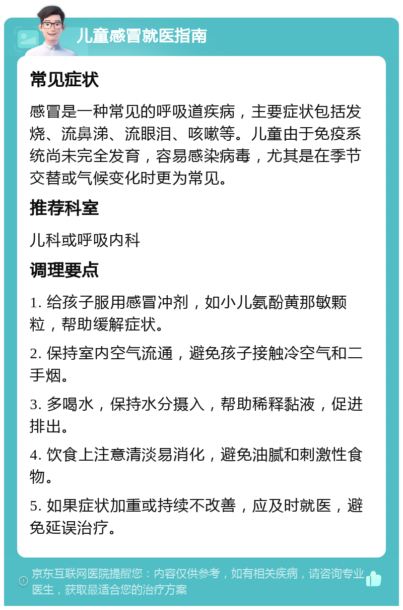 儿童感冒就医指南 常见症状 感冒是一种常见的呼吸道疾病，主要症状包括发烧、流鼻涕、流眼泪、咳嗽等。儿童由于免疫系统尚未完全发育，容易感染病毒，尤其是在季节交替或气候变化时更为常见。 推荐科室 儿科或呼吸内科 调理要点 1. 给孩子服用感冒冲剂，如小儿氨酚黄那敏颗粒，帮助缓解症状。 2. 保持室内空气流通，避免孩子接触冷空气和二手烟。 3. 多喝水，保持水分摄入，帮助稀释黏液，促进排出。 4. 饮食上注意清淡易消化，避免油腻和刺激性食物。 5. 如果症状加重或持续不改善，应及时就医，避免延误治疗。