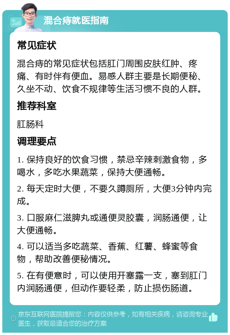 混合痔就医指南 常见症状 混合痔的常见症状包括肛门周围皮肤红肿、疼痛、有时伴有便血。易感人群主要是长期便秘、久坐不动、饮食不规律等生活习惯不良的人群。 推荐科室 肛肠科 调理要点 1. 保持良好的饮食习惯，禁忌辛辣刺激食物，多喝水，多吃水果蔬菜，保持大便通畅。 2. 每天定时大便，不要久蹲厕所，大便3分钟内完成。 3. 口服麻仁滋脾丸或通便灵胶囊，润肠通便，让大便通畅。 4. 可以适当多吃蔬菜、香蕉、红薯、蜂蜜等食物，帮助改善便秘情况。 5. 在有便意时，可以使用开塞露一支，塞到肛门内润肠通便，但动作要轻柔，防止损伤肠道。