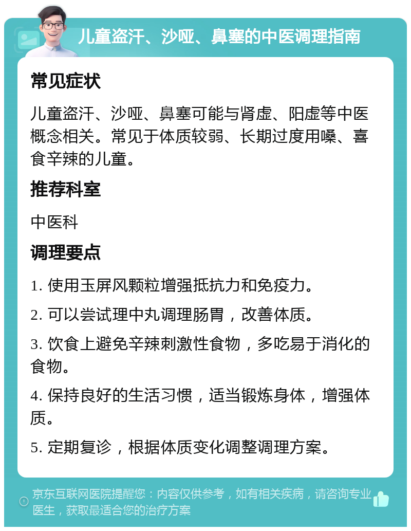 儿童盗汗、沙哑、鼻塞的中医调理指南 常见症状 儿童盗汗、沙哑、鼻塞可能与肾虚、阳虚等中医概念相关。常见于体质较弱、长期过度用嗓、喜食辛辣的儿童。 推荐科室 中医科 调理要点 1. 使用玉屏风颗粒增强抵抗力和免疫力。 2. 可以尝试理中丸调理肠胃，改善体质。 3. 饮食上避免辛辣刺激性食物，多吃易于消化的食物。 4. 保持良好的生活习惯，适当锻炼身体，增强体质。 5. 定期复诊，根据体质变化调整调理方案。