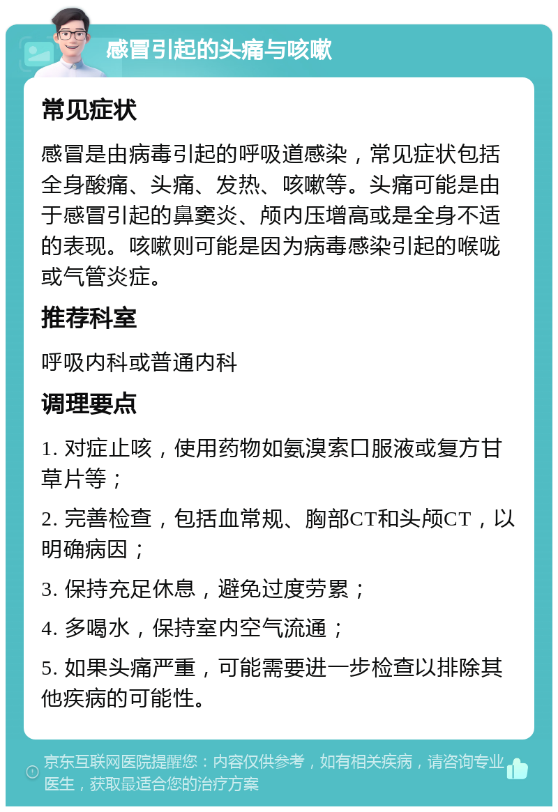 感冒引起的头痛与咳嗽 常见症状 感冒是由病毒引起的呼吸道感染，常见症状包括全身酸痛、头痛、发热、咳嗽等。头痛可能是由于感冒引起的鼻窦炎、颅内压增高或是全身不适的表现。咳嗽则可能是因为病毒感染引起的喉咙或气管炎症。 推荐科室 呼吸内科或普通内科 调理要点 1. 对症止咳，使用药物如氨溴索口服液或复方甘草片等； 2. 完善检查，包括血常规、胸部CT和头颅CT，以明确病因； 3. 保持充足休息，避免过度劳累； 4. 多喝水，保持室内空气流通； 5. 如果头痛严重，可能需要进一步检查以排除其他疾病的可能性。