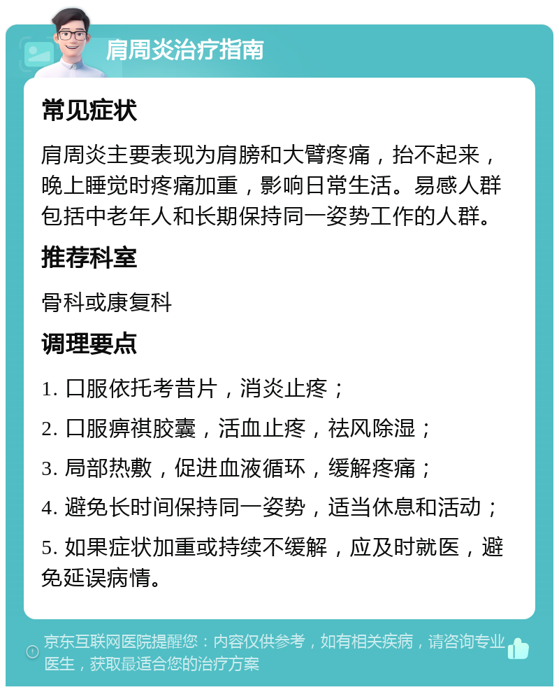 肩周炎治疗指南 常见症状 肩周炎主要表现为肩膀和大臂疼痛，抬不起来，晚上睡觉时疼痛加重，影响日常生活。易感人群包括中老年人和长期保持同一姿势工作的人群。 推荐科室 骨科或康复科 调理要点 1. 口服依托考昔片，消炎止疼； 2. 口服痹祺胶囊，活血止疼，祛风除湿； 3. 局部热敷，促进血液循环，缓解疼痛； 4. 避免长时间保持同一姿势，适当休息和活动； 5. 如果症状加重或持续不缓解，应及时就医，避免延误病情。