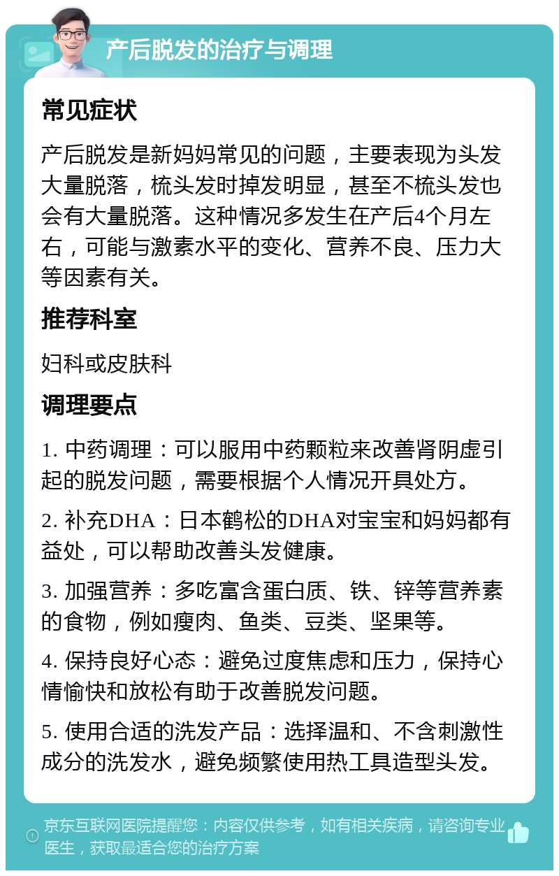 产后脱发的治疗与调理 常见症状 产后脱发是新妈妈常见的问题，主要表现为头发大量脱落，梳头发时掉发明显，甚至不梳头发也会有大量脱落。这种情况多发生在产后4个月左右，可能与激素水平的变化、营养不良、压力大等因素有关。 推荐科室 妇科或皮肤科 调理要点 1. 中药调理：可以服用中药颗粒来改善肾阴虚引起的脱发问题，需要根据个人情况开具处方。 2. 补充DHA：日本鹤松的DHA对宝宝和妈妈都有益处，可以帮助改善头发健康。 3. 加强营养：多吃富含蛋白质、铁、锌等营养素的食物，例如瘦肉、鱼类、豆类、坚果等。 4. 保持良好心态：避免过度焦虑和压力，保持心情愉快和放松有助于改善脱发问题。 5. 使用合适的洗发产品：选择温和、不含刺激性成分的洗发水，避免频繁使用热工具造型头发。