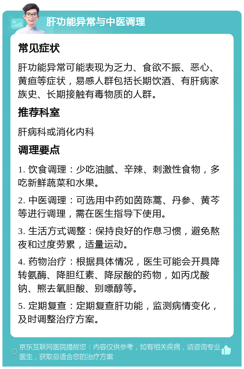 肝功能异常与中医调理 常见症状 肝功能异常可能表现为乏力、食欲不振、恶心、黄疸等症状，易感人群包括长期饮酒、有肝病家族史、长期接触有毒物质的人群。 推荐科室 肝病科或消化内科 调理要点 1. 饮食调理：少吃油腻、辛辣、刺激性食物，多吃新鲜蔬菜和水果。 2. 中医调理：可选用中药如茵陈蒿、丹参、黄芩等进行调理，需在医生指导下使用。 3. 生活方式调整：保持良好的作息习惯，避免熬夜和过度劳累，适量运动。 4. 药物治疗：根据具体情况，医生可能会开具降转氨酶、降胆红素、降尿酸的药物，如丙戊酸钠、熊去氧胆酸、别嘌醇等。 5. 定期复查：定期复查肝功能，监测病情变化，及时调整治疗方案。