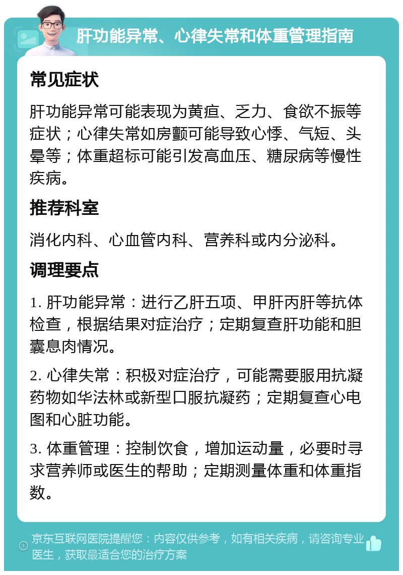 肝功能异常、心律失常和体重管理指南 常见症状 肝功能异常可能表现为黄疸、乏力、食欲不振等症状；心律失常如房颤可能导致心悸、气短、头晕等；体重超标可能引发高血压、糖尿病等慢性疾病。 推荐科室 消化内科、心血管内科、营养科或内分泌科。 调理要点 1. 肝功能异常：进行乙肝五项、甲肝丙肝等抗体检查，根据结果对症治疗；定期复查肝功能和胆囊息肉情况。 2. 心律失常：积极对症治疗，可能需要服用抗凝药物如华法林或新型口服抗凝药；定期复查心电图和心脏功能。 3. 体重管理：控制饮食，增加运动量，必要时寻求营养师或医生的帮助；定期测量体重和体重指数。