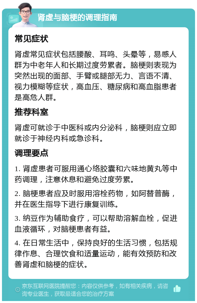 肾虚与脑梗的调理指南 常见症状 肾虚常见症状包括腰酸、耳鸣、头晕等，易感人群为中老年人和长期过度劳累者。脑梗则表现为突然出现的面部、手臂或腿部无力、言语不清、视力模糊等症状，高血压、糖尿病和高血脂患者是高危人群。 推荐科室 肾虚可就诊于中医科或内分泌科，脑梗则应立即就诊于神经内科或急诊科。 调理要点 1. 肾虚患者可服用通心络胶囊和六味地黄丸等中药调理，注意休息和避免过度劳累。 2. 脑梗患者应及时服用溶栓药物，如阿替普酶，并在医生指导下进行康复训练。 3. 纳豆作为辅助食疗，可以帮助溶解血栓，促进血液循环，对脑梗患者有益。 4. 在日常生活中，保持良好的生活习惯，包括规律作息、合理饮食和适量运动，能有效预防和改善肾虚和脑梗的症状。