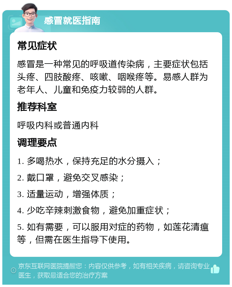 感冒就医指南 常见症状 感冒是一种常见的呼吸道传染病，主要症状包括头疼、四肢酸疼、咳嗽、咽喉疼等。易感人群为老年人、儿童和免疫力较弱的人群。 推荐科室 呼吸内科或普通内科 调理要点 1. 多喝热水，保持充足的水分摄入； 2. 戴口罩，避免交叉感染； 3. 适量运动，增强体质； 4. 少吃辛辣刺激食物，避免加重症状； 5. 如有需要，可以服用对症的药物，如莲花清瘟等，但需在医生指导下使用。