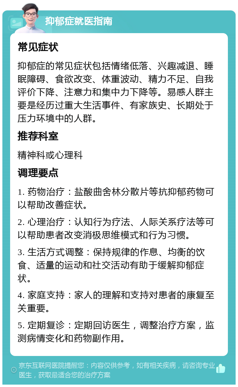 抑郁症就医指南 常见症状 抑郁症的常见症状包括情绪低落、兴趣减退、睡眠障碍、食欲改变、体重波动、精力不足、自我评价下降、注意力和集中力下降等。易感人群主要是经历过重大生活事件、有家族史、长期处于压力环境中的人群。 推荐科室 精神科或心理科 调理要点 1. 药物治疗：盐酸曲舍林分散片等抗抑郁药物可以帮助改善症状。 2. 心理治疗：认知行为疗法、人际关系疗法等可以帮助患者改变消极思维模式和行为习惯。 3. 生活方式调整：保持规律的作息、均衡的饮食、适量的运动和社交活动有助于缓解抑郁症状。 4. 家庭支持：家人的理解和支持对患者的康复至关重要。 5. 定期复诊：定期回访医生，调整治疗方案，监测病情变化和药物副作用。