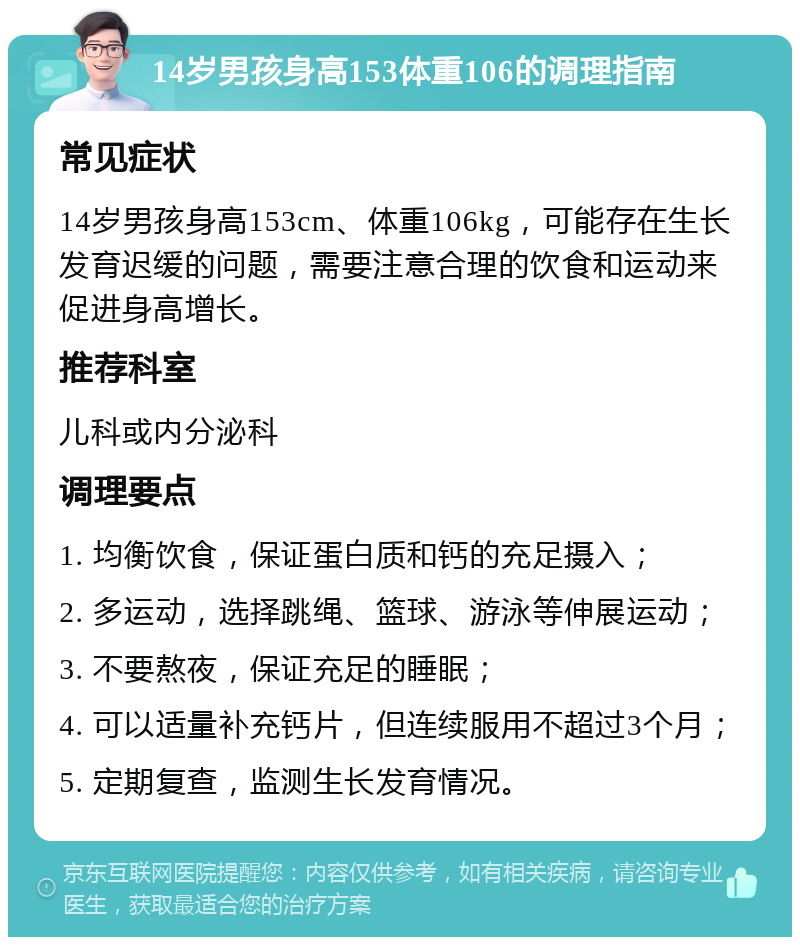 14岁男孩身高153体重106的调理指南 常见症状 14岁男孩身高153cm、体重106kg，可能存在生长发育迟缓的问题，需要注意合理的饮食和运动来促进身高增长。 推荐科室 儿科或内分泌科 调理要点 1. 均衡饮食，保证蛋白质和钙的充足摄入； 2. 多运动，选择跳绳、篮球、游泳等伸展运动； 3. 不要熬夜，保证充足的睡眠； 4. 可以适量补充钙片，但连续服用不超过3个月； 5. 定期复查，监测生长发育情况。