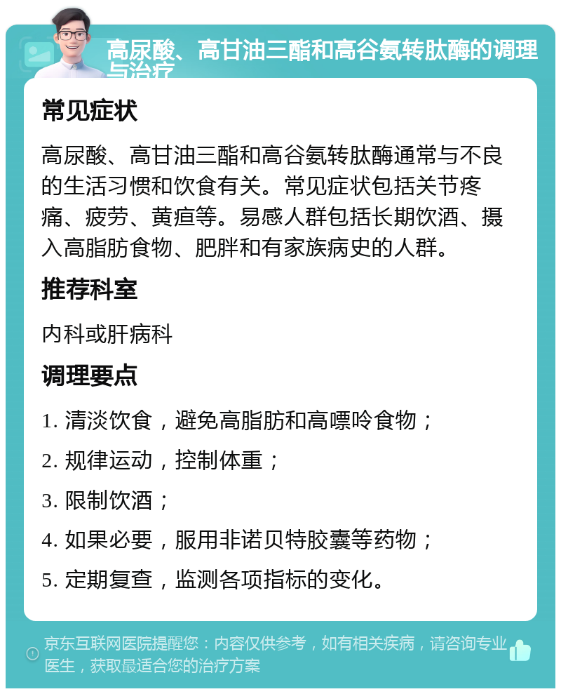 高尿酸、高甘油三酯和高谷氨转肽酶的调理与治疗 常见症状 高尿酸、高甘油三酯和高谷氨转肽酶通常与不良的生活习惯和饮食有关。常见症状包括关节疼痛、疲劳、黄疸等。易感人群包括长期饮酒、摄入高脂肪食物、肥胖和有家族病史的人群。 推荐科室 内科或肝病科 调理要点 1. 清淡饮食，避免高脂肪和高嘌呤食物； 2. 规律运动，控制体重； 3. 限制饮酒； 4. 如果必要，服用非诺贝特胶囊等药物； 5. 定期复查，监测各项指标的变化。