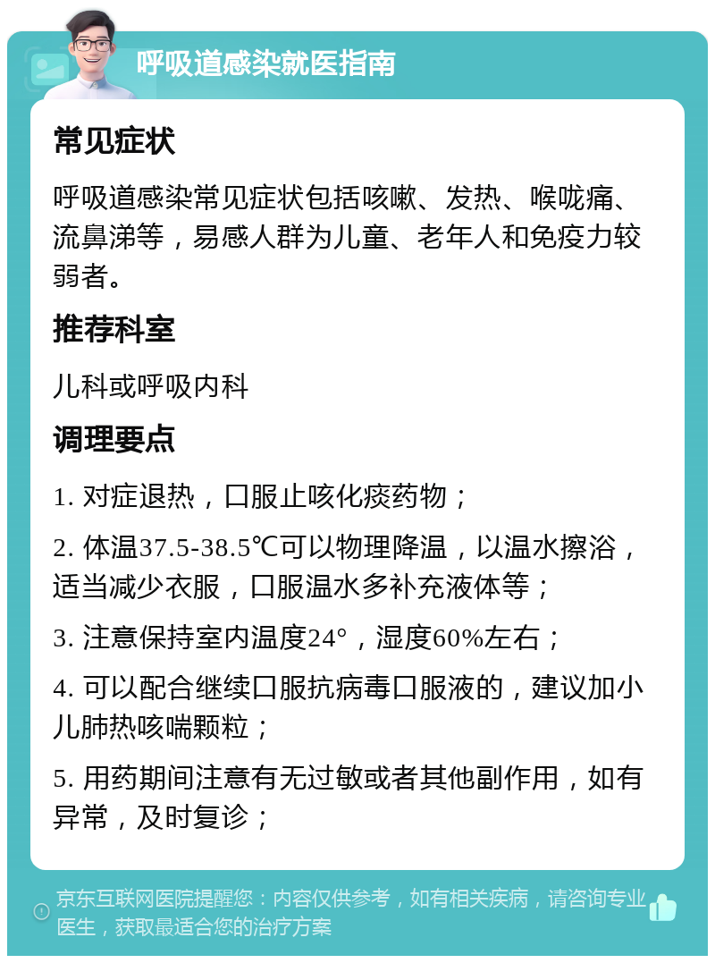 呼吸道感染就医指南 常见症状 呼吸道感染常见症状包括咳嗽、发热、喉咙痛、流鼻涕等，易感人群为儿童、老年人和免疫力较弱者。 推荐科室 儿科或呼吸内科 调理要点 1. 对症退热，口服止咳化痰药物； 2. 体温37.5-38.5℃可以物理降温，以温水擦浴，适当减少衣服，口服温水多补充液体等； 3. 注意保持室内温度24°，湿度60%左右； 4. 可以配合继续口服抗病毒口服液的，建议加小儿肺热咳喘颗粒； 5. 用药期间注意有无过敏或者其他副作用，如有异常，及时复诊；