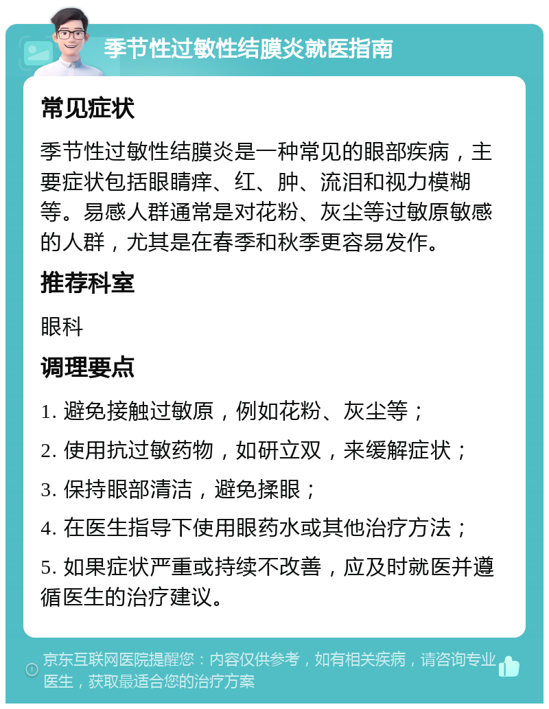 季节性过敏性结膜炎就医指南 常见症状 季节性过敏性结膜炎是一种常见的眼部疾病，主要症状包括眼睛痒、红、肿、流泪和视力模糊等。易感人群通常是对花粉、灰尘等过敏原敏感的人群，尤其是在春季和秋季更容易发作。 推荐科室 眼科 调理要点 1. 避免接触过敏原，例如花粉、灰尘等； 2. 使用抗过敏药物，如研立双，来缓解症状； 3. 保持眼部清洁，避免揉眼； 4. 在医生指导下使用眼药水或其他治疗方法； 5. 如果症状严重或持续不改善，应及时就医并遵循医生的治疗建议。