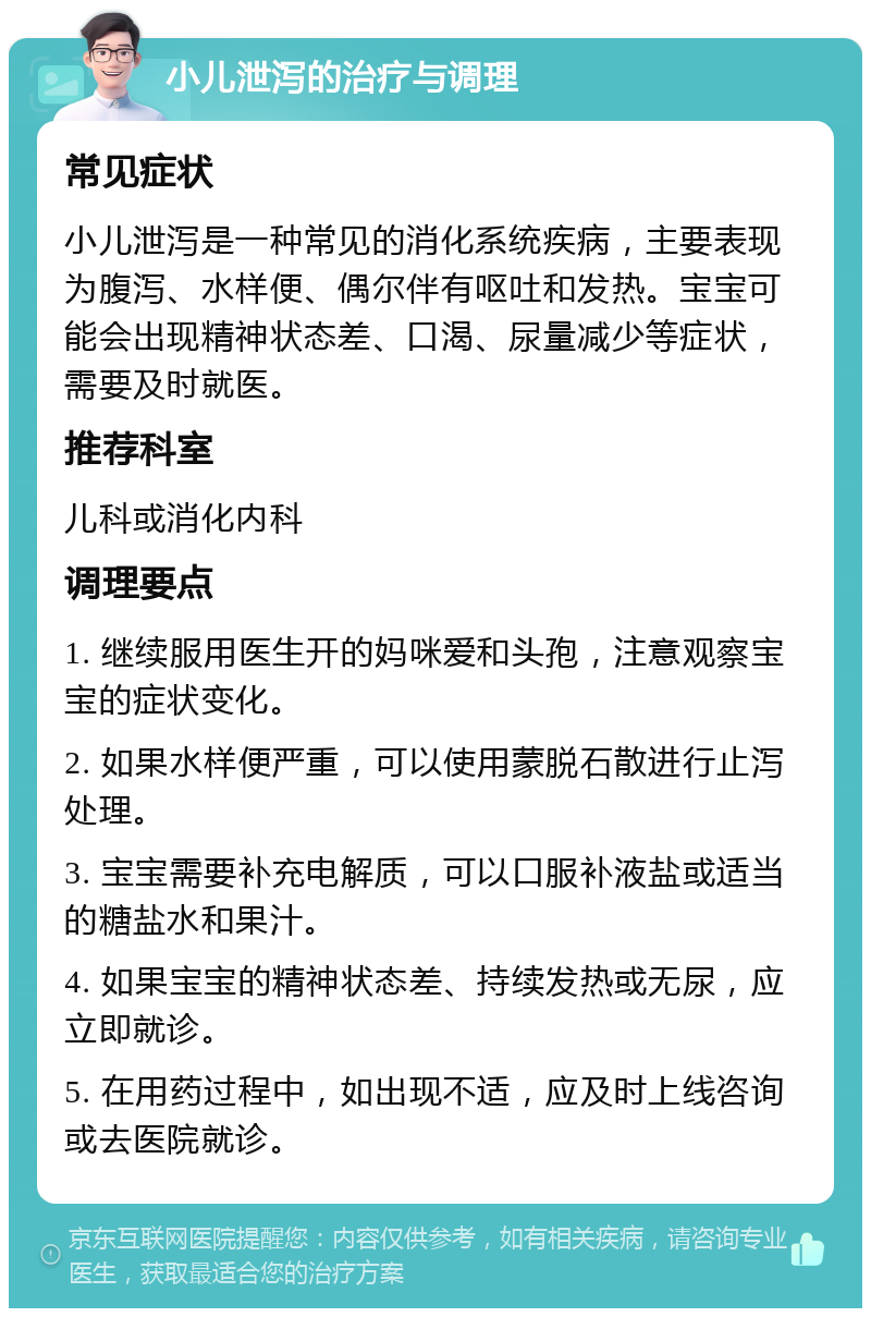 小儿泄泻的治疗与调理 常见症状 小儿泄泻是一种常见的消化系统疾病，主要表现为腹泻、水样便、偶尔伴有呕吐和发热。宝宝可能会出现精神状态差、口渴、尿量减少等症状，需要及时就医。 推荐科室 儿科或消化内科 调理要点 1. 继续服用医生开的妈咪爱和头孢，注意观察宝宝的症状变化。 2. 如果水样便严重，可以使用蒙脱石散进行止泻处理。 3. 宝宝需要补充电解质，可以口服补液盐或适当的糖盐水和果汁。 4. 如果宝宝的精神状态差、持续发热或无尿，应立即就诊。 5. 在用药过程中，如出现不适，应及时上线咨询或去医院就诊。