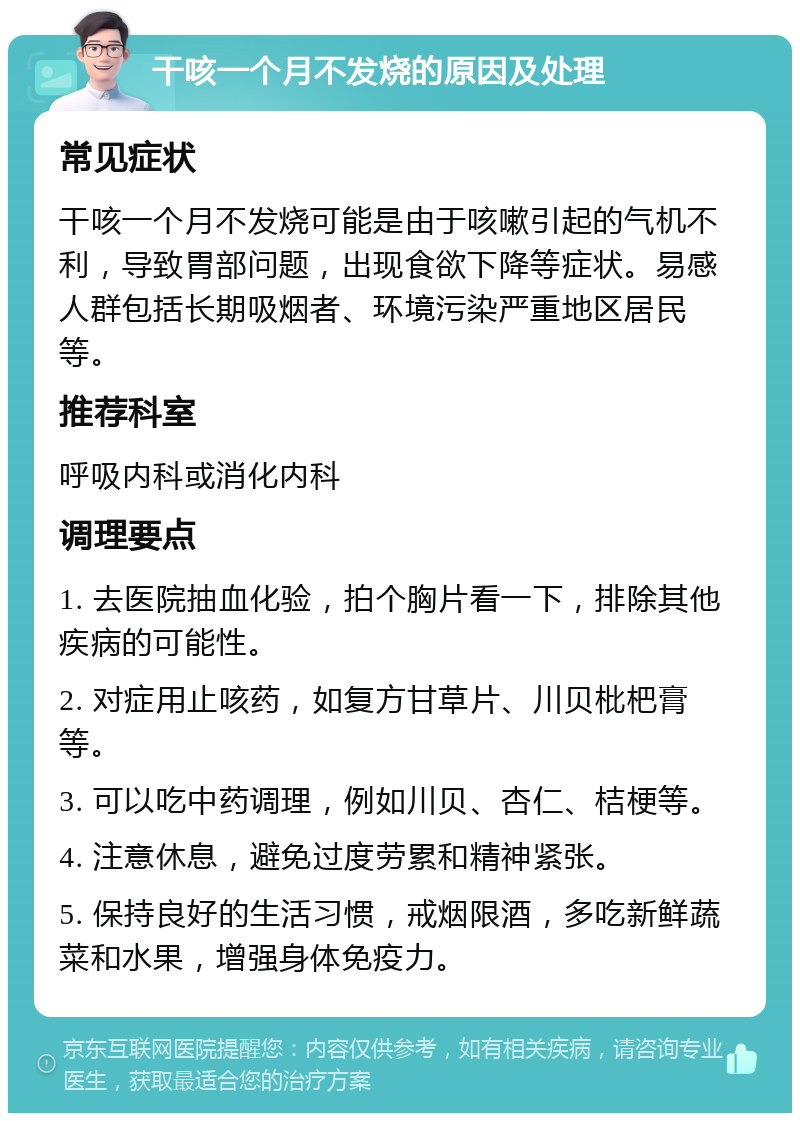 干咳一个月不发烧的原因及处理 常见症状 干咳一个月不发烧可能是由于咳嗽引起的气机不利，导致胃部问题，出现食欲下降等症状。易感人群包括长期吸烟者、环境污染严重地区居民等。 推荐科室 呼吸内科或消化内科 调理要点 1. 去医院抽血化验，拍个胸片看一下，排除其他疾病的可能性。 2. 对症用止咳药，如复方甘草片、川贝枇杷膏等。 3. 可以吃中药调理，例如川贝、杏仁、桔梗等。 4. 注意休息，避免过度劳累和精神紧张。 5. 保持良好的生活习惯，戒烟限酒，多吃新鲜蔬菜和水果，增强身体免疫力。