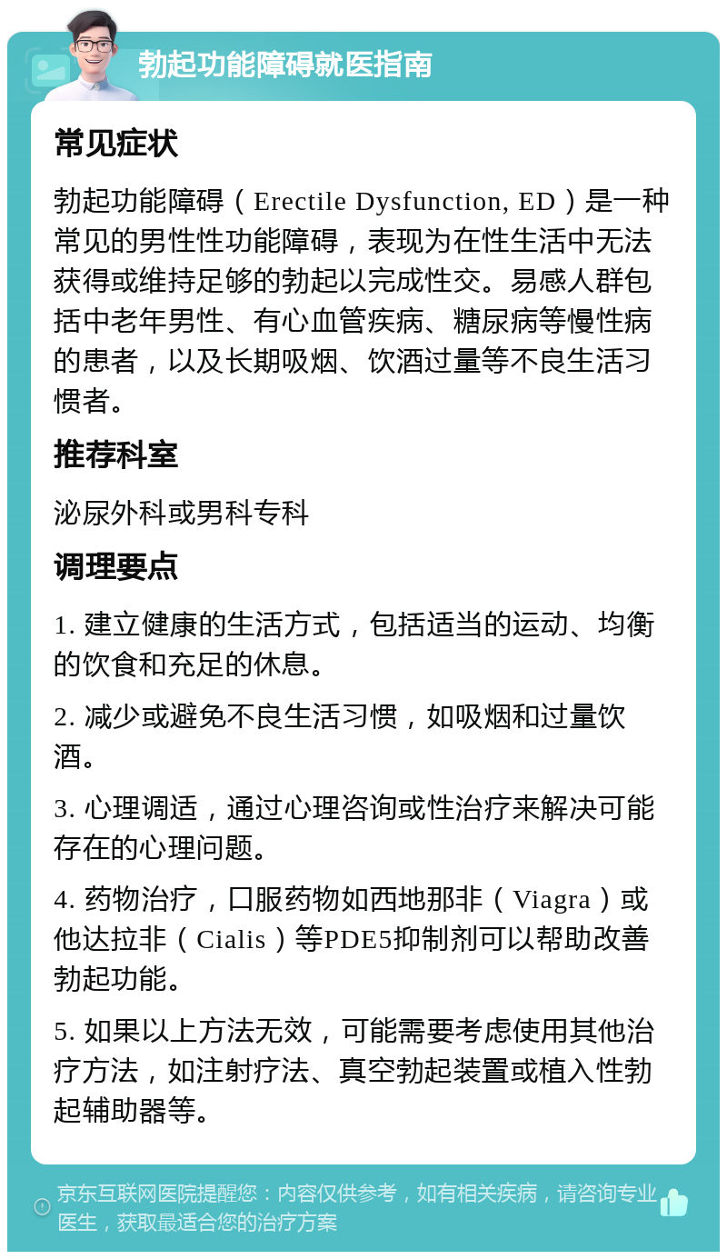 勃起功能障碍就医指南 常见症状 勃起功能障碍（Erectile Dysfunction, ED）是一种常见的男性性功能障碍，表现为在性生活中无法获得或维持足够的勃起以完成性交。易感人群包括中老年男性、有心血管疾病、糖尿病等慢性病的患者，以及长期吸烟、饮酒过量等不良生活习惯者。 推荐科室 泌尿外科或男科专科 调理要点 1. 建立健康的生活方式，包括适当的运动、均衡的饮食和充足的休息。 2. 减少或避免不良生活习惯，如吸烟和过量饮酒。 3. 心理调适，通过心理咨询或性治疗来解决可能存在的心理问题。 4. 药物治疗，口服药物如西地那非（Viagra）或他达拉非（Cialis）等PDE5抑制剂可以帮助改善勃起功能。 5. 如果以上方法无效，可能需要考虑使用其他治疗方法，如注射疗法、真空勃起装置或植入性勃起辅助器等。